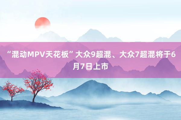 “混动MPV天花板”大众9超混、大众7超混将于6月7日上市