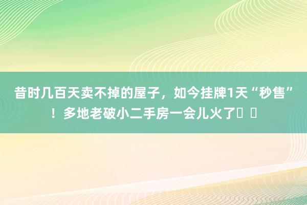 昔时几百天卖不掉的屋子，如今挂牌1天“秒售”！多地老破小二手房一会儿火了⋯⋯