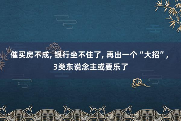 催买房不成, 银行坐不住了, 再出一个“大招”, 3类东说念主或要乐了