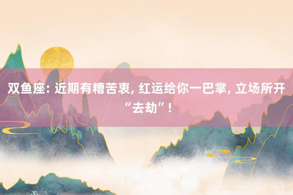 双鱼座: 近期有糟苦衷, 红运给你一巴掌, 立场所开“去劫”!