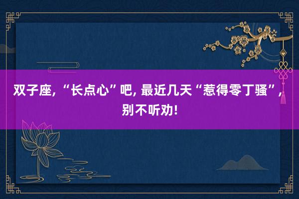 双子座, “长点心”吧, 最近几天“惹得零丁骚”, 别不听劝!