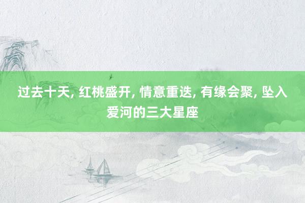 过去十天, 红桃盛开, 情意重迭, 有缘会聚, 坠入爱河的三大星座