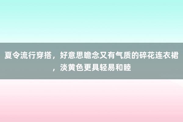 夏令流行穿搭，好意思瞻念又有气质的碎花连衣裙，淡黄色更具轻易和睦