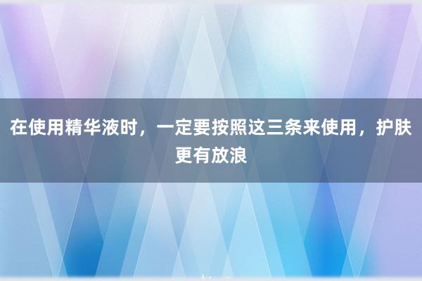 在使用精华液时，一定要按照这三条来使用，护肤更有放浪