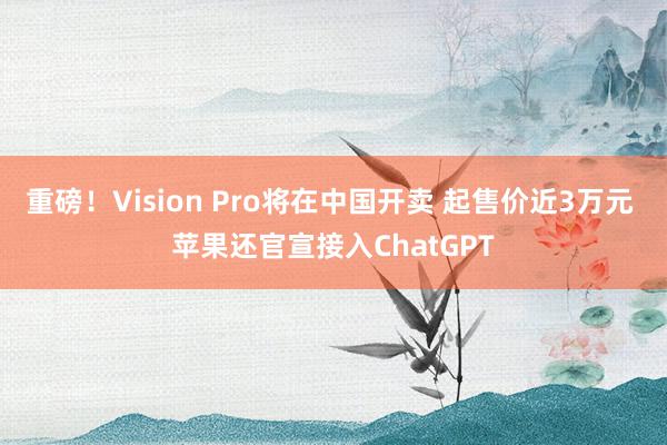 重磅！Vision Pro将在中国开卖 起售价近3万元 苹果还官宣接入ChatGPT