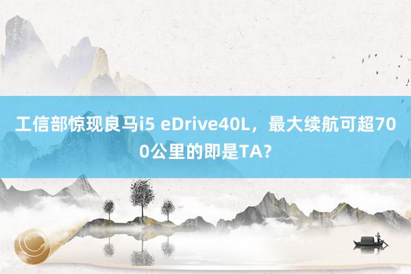 工信部惊现良马i5 eDrive40L，最大续航可超700公里的即是TA？