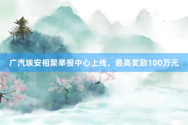 广汽埃安相聚举报中心上线，最高奖励100万元