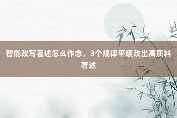 智能改写著述怎么作念，3个规律平缓改出高质料著述