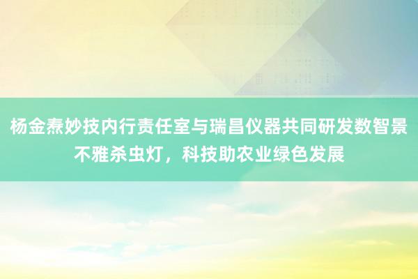 杨金焘妙技内行责任室与瑞昌仪器共同研发数智景不雅杀虫灯，科技助农业绿色发展