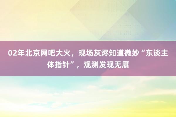 02年北京网吧大火，现场灰烬知道微妙“东谈主体指针”，观测发现无餍