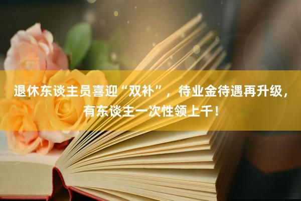 退休东谈主员喜迎“双补”，待业金待遇再升级，有东谈主一次性领上千！