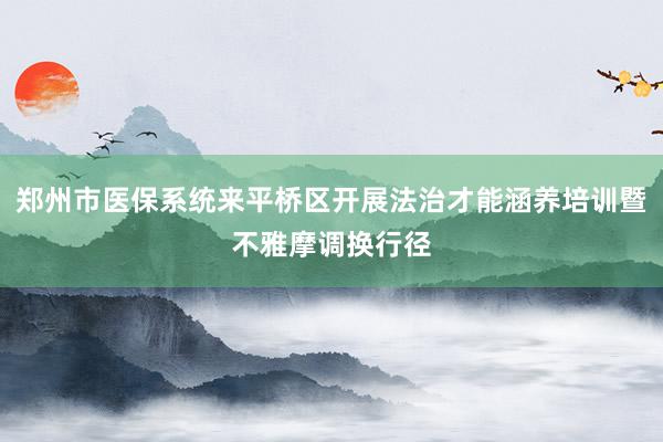 郑州市医保系统来平桥区开展法治才能涵养培训暨不雅摩调换行径