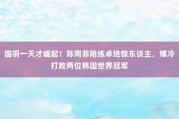 国羽一天才崛起！陈雨菲陪练卓绝惊东谈主，爆冷打败两位韩国世界冠军