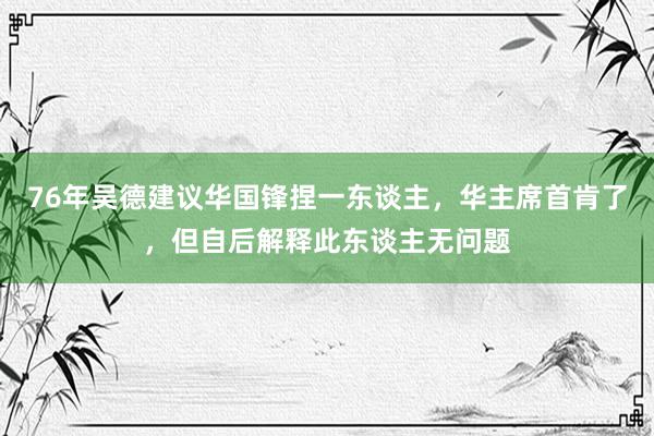 76年吴德建议华国锋捏一东谈主，华主席首肯了，但自后解释此东谈主无问题