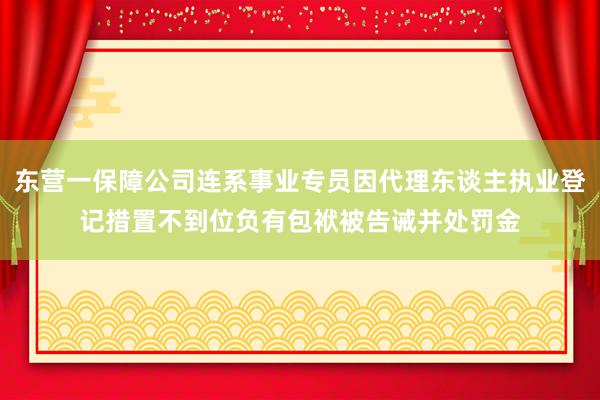 东营一保障公司连系事业专员因代理东谈主执业登记措置不到位负有包袱被告诫并处罚金