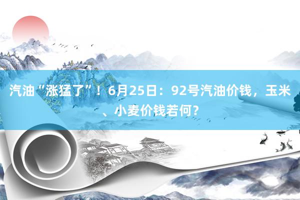 汽油“涨猛了”！6月25日：92号汽油价钱，玉米、小麦价钱若何？