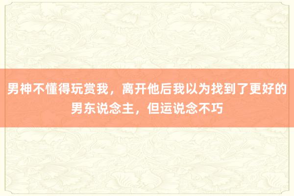 男神不懂得玩赏我，离开他后我以为找到了更好的男东说念主，但运说念不巧