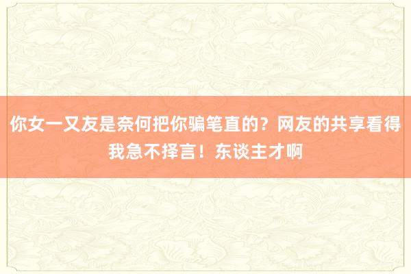 你女一又友是奈何把你骗笔直的？网友的共享看得我急不择言！东谈主才啊