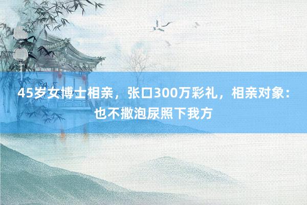 45岁女博士相亲，张口300万彩礼，相亲对象：也不撒泡尿照下我方