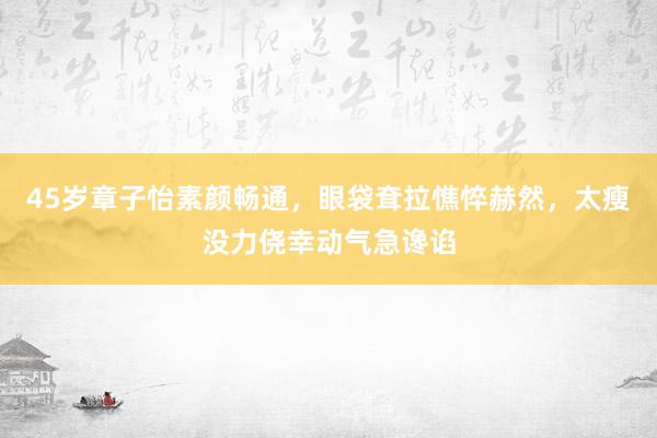 45岁章子怡素颜畅通，眼袋耷拉憔悴赫然，太瘦没力侥幸动气急谗谄