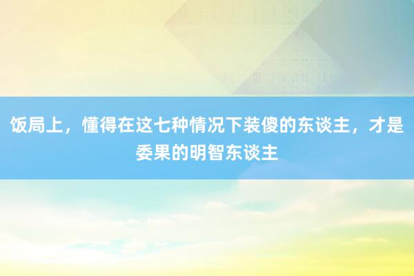 饭局上，懂得在这七种情况下装傻的东谈主，才是委果的明智东谈主