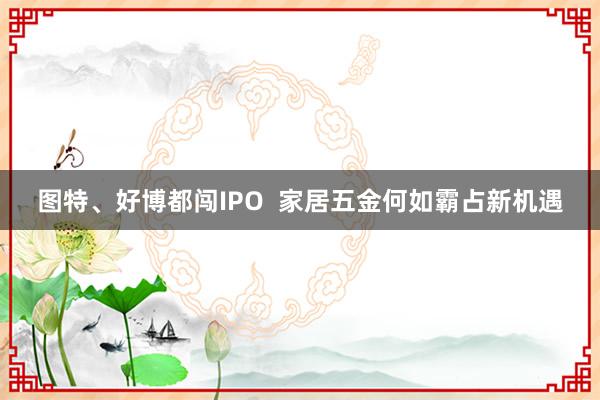 图特、好博都闯IPO  家居五金何如霸占新机遇