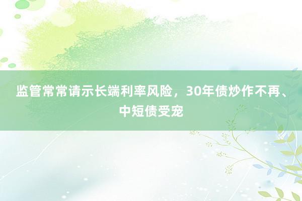 监管常常请示长端利率风险，30年债炒作不再、中短债受宠