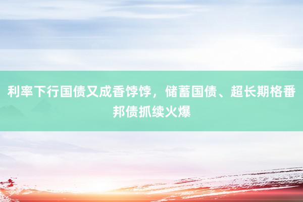 利率下行国债又成香饽饽，储蓄国债、超长期格番邦债抓续火爆