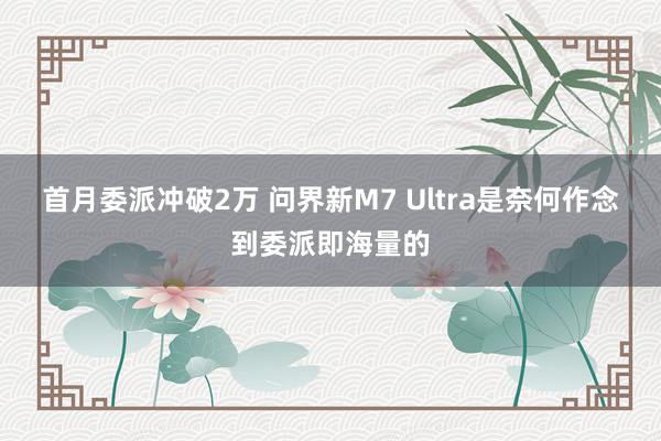 首月委派冲破2万 问界新M7 Ultra是奈何作念到委派即海量的