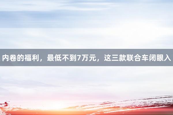 内卷的福利，最低不到7万元，这三款联合车闭眼入