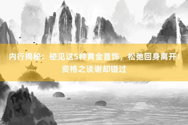 内行揭秘：碰见这5种黄金首饰，松弛回身离开！资格之谈谢却错过