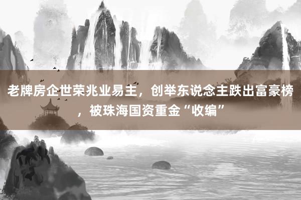 老牌房企世荣兆业易主，创举东说念主跌出富豪榜，被珠海国资重金“收编”