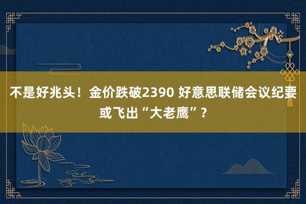 不是好兆头！金价跌破2390 好意思联储会议纪要或飞出“大老鹰”？