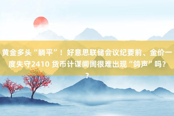 黄金多头“躺平”！好意思联储会议纪要前、金价一度失守2410 货币计谋阛阓很难出现“鸽声”吗？