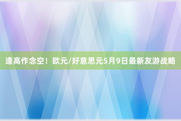 逢高作念空！欧元/好意思元5月9日最新友游战略