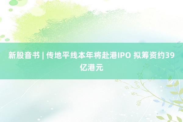 新股音书 | 传地平线本年将赴港IPO 拟筹资约39亿港元