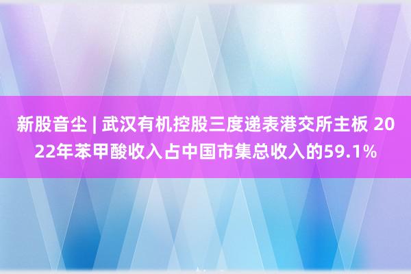 新股音尘 | 武汉有机控股三度递表港交所主板 2022年苯甲酸收入占中国市集总收入的59.1%