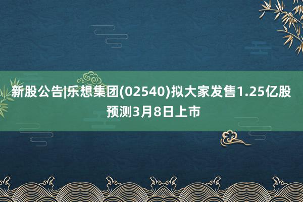 新股公告|乐想集团(02540)拟大家发售1.25亿股 预测3月8日上市