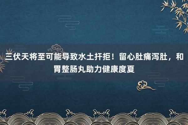 三伏天将至可能导致水土扞拒！留心肚痛泻肚，和胃整肠丸助力健康度夏