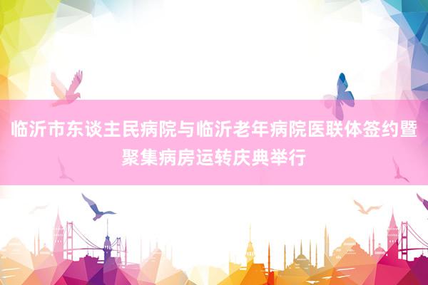 临沂市东谈主民病院与临沂老年病院医联体签约暨聚集病房运转庆典举行