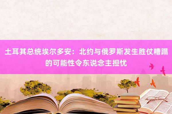 土耳其总统埃尔多安：北约与俄罗斯发生胜仗糟蹋的可能性令东说念主担忧