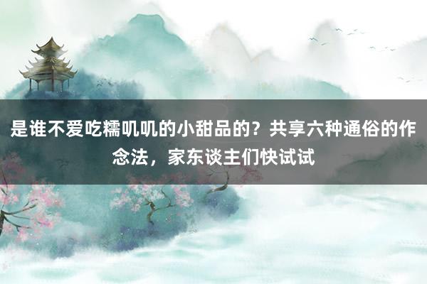 是谁不爱吃糯叽叽的小甜品的？共享六种通俗的作念法，家东谈主们快试试