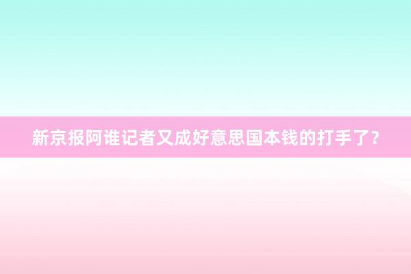 新京报阿谁记者又成好意思国本钱的打手了？