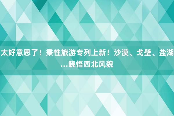 太好意思了！秉性旅游专列上新！沙漠、戈壁、盐湖...晓悟西北风貌