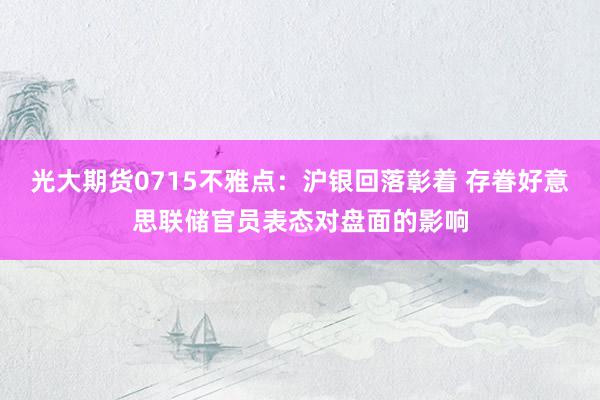 光大期货0715不雅点：沪银回落彰着 存眷好意思联储官员表态对盘面的影响