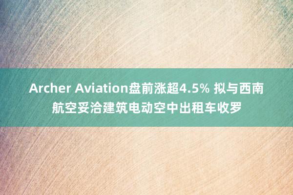 Archer Aviation盘前涨超4.5% 拟与西南航空妥洽建筑电动空中出租车收罗