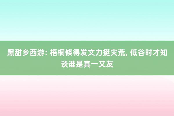 黑甜乡西游: 梧桐倏得发文力挺灾荒, 低谷时才知谈谁是真一又友