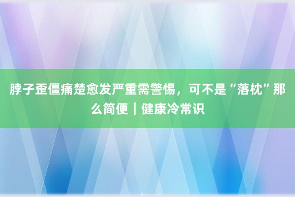 脖子歪僵痛楚愈发严重需警惕，可不是“落枕”那么简便｜健康冷常识