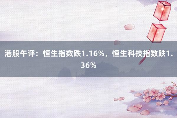 港股午评：恒生指数跌1.16%，恒生科技指数跌1.36%