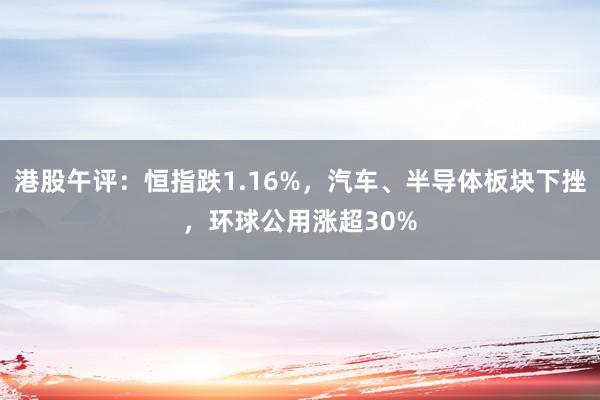 港股午评：恒指跌1.16%，汽车、半导体板块下挫，环球公用涨超30%